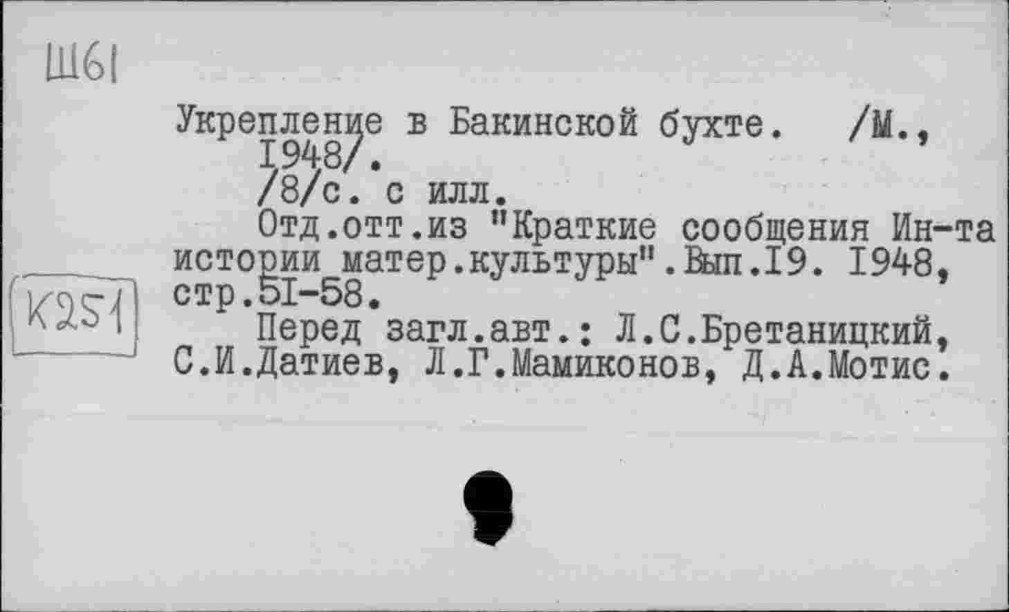 ﻿Ш6І
ад
Укрепление б Бакинской бухте. /М., /8/с. с илл.
Отд.отт.из "Краткие сообщения Ин-та истории матер.культуры".Выл.19. 1948. стр.51-58.
Перед загл.авт.; Л.С.Бретаницкий, С.И.Датиев, Л.Г.Мамиконов, Д.А.Мотис.